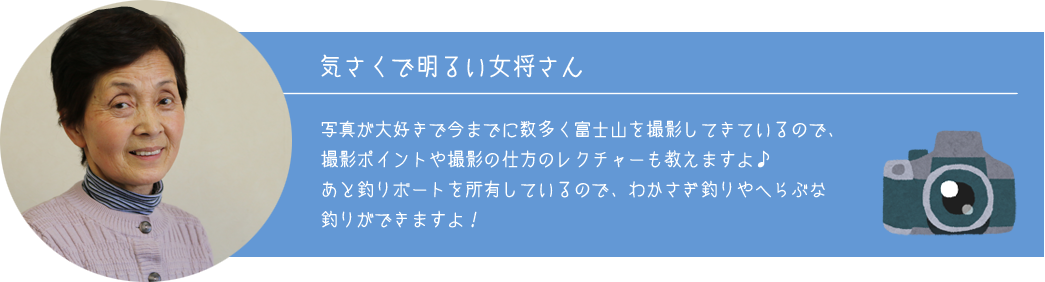 《気さくで明るい女将さん》写真が大好きで今までに数多く富士山を撮影してきているので、撮影ポイントや撮影の仕方のレクチャーも教えますよ♪あと釣りボートを所有しているので、わかさぎ釣りやへらぶな釣りができますよ！