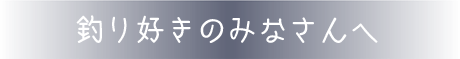 釣り好きのみなさんへ